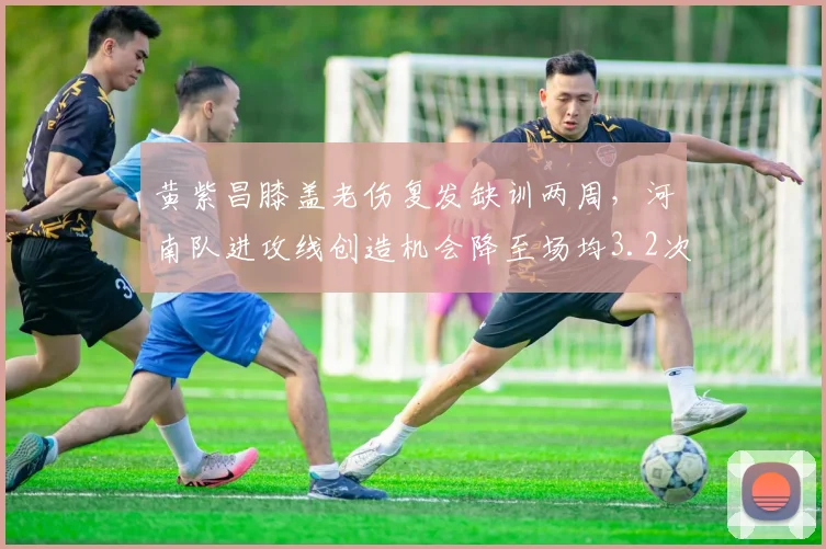 黄紫昌膝盖老伤复发缺训两周，河南队进攻线创造机会降至场均3.2次